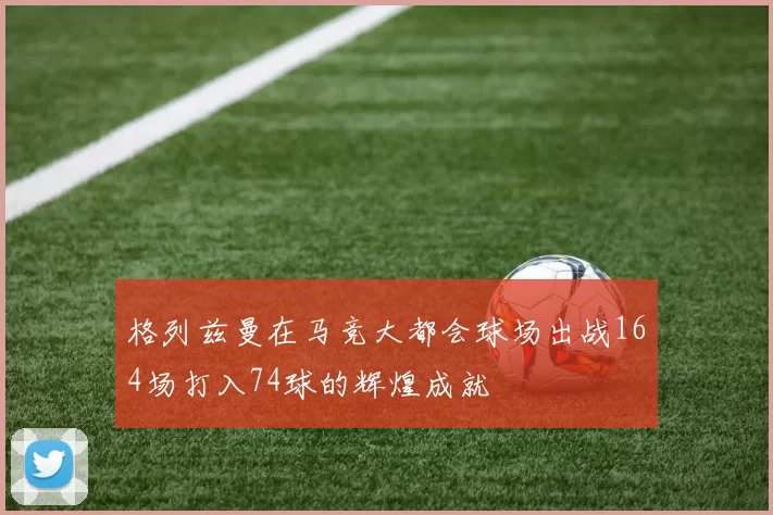 格列兹曼在马竞大都会球场出战164场打入74球的辉煌成就