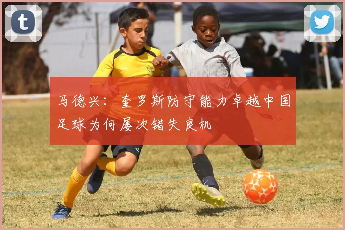 马德兴：奎罗斯防守能力卓越中国足球为何屡次错失良机