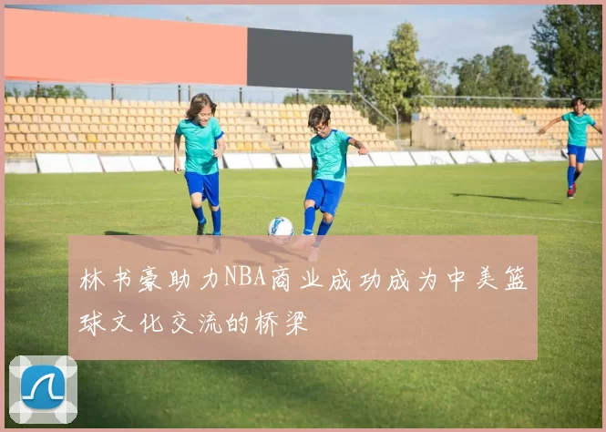 林书豪助力NBA商业成功成为中美篮球文化交流的桥梁