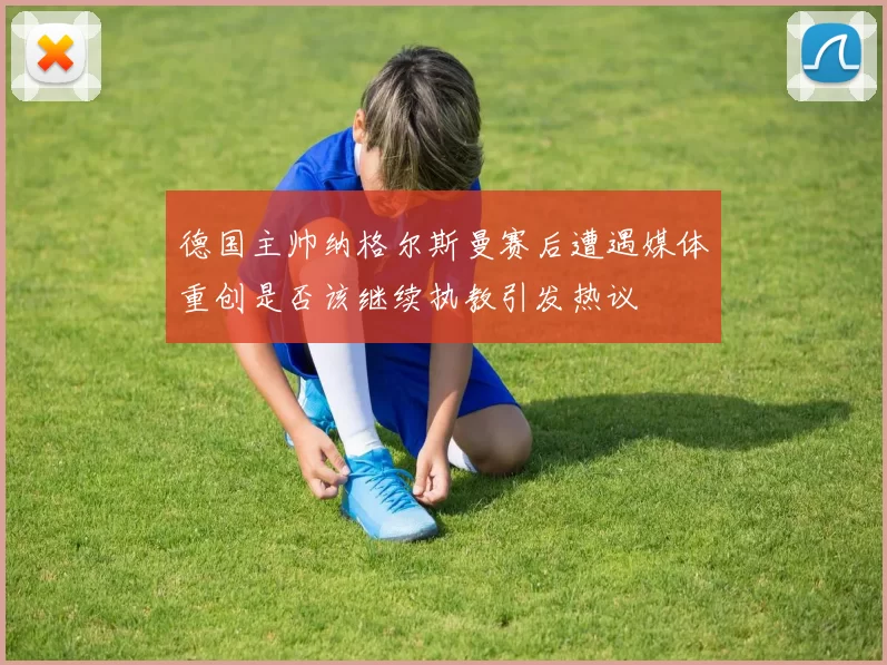 德国主帅纳格尔斯曼赛后遭遇媒体重创是否该继续执教引发热议