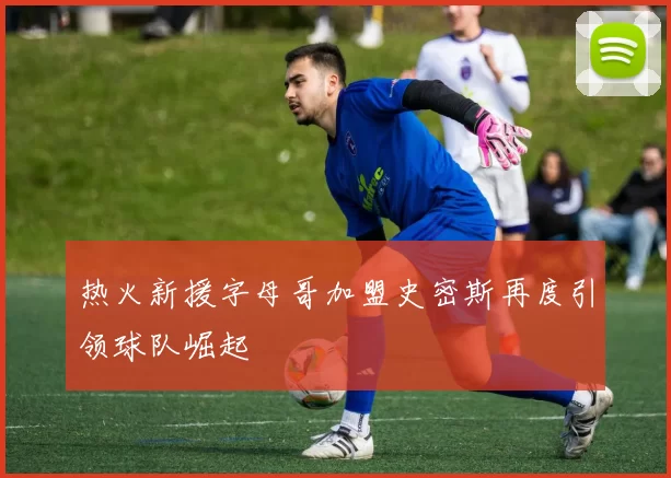 热火新援字母哥加盟史密斯再度引领球队崛起
