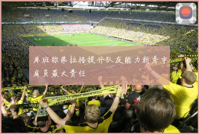 库班称弗拉格提升队友能力新秀中肩负最大责任