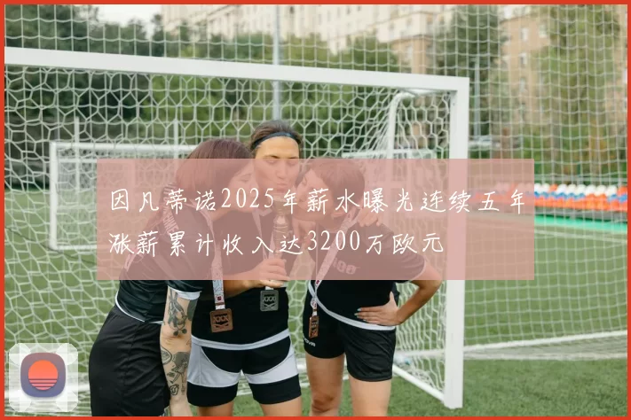 因凡蒂诺2025年薪水曝光连续五年涨薪累计收入达3200万欧元
