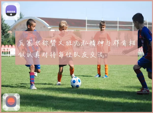 瓦塞尔称赞文班无私精神与邓肯相似认真对待每位队友交流