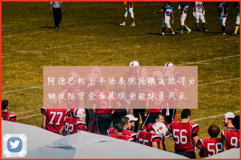 阿德巴约上半场表现抢眼高效得分助攻防守全面展现全能球员风采