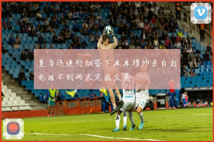 皇马迅速行动签下库库穆帅亲自打电话不到两天完成交易