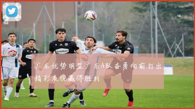 广东优势明显广东A队奋勇向前打出精彩表现赢得胜利