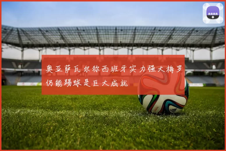 奥亚萨瓦尔称西班牙实力强大梅罗仍能踢球是巨大成就