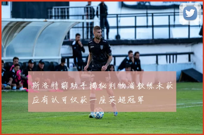 斯洛特前助手揭秘利物浦教练未获应有认可仅获一座英超冠军