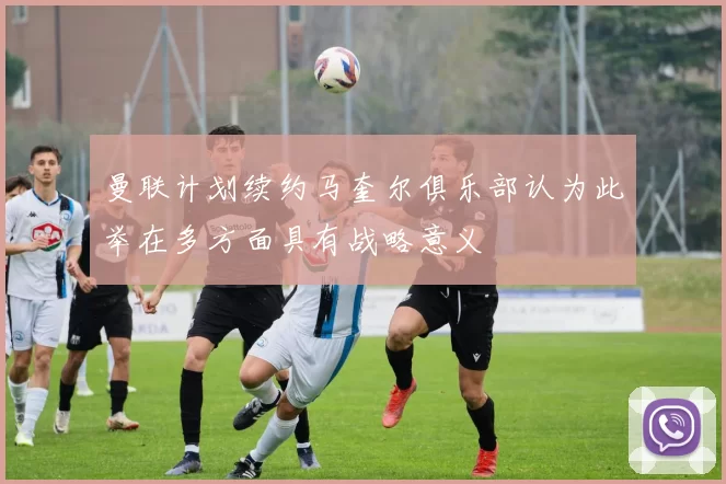 曼联计划续约马奎尔俱乐部认为此举在多方面具有战略意义