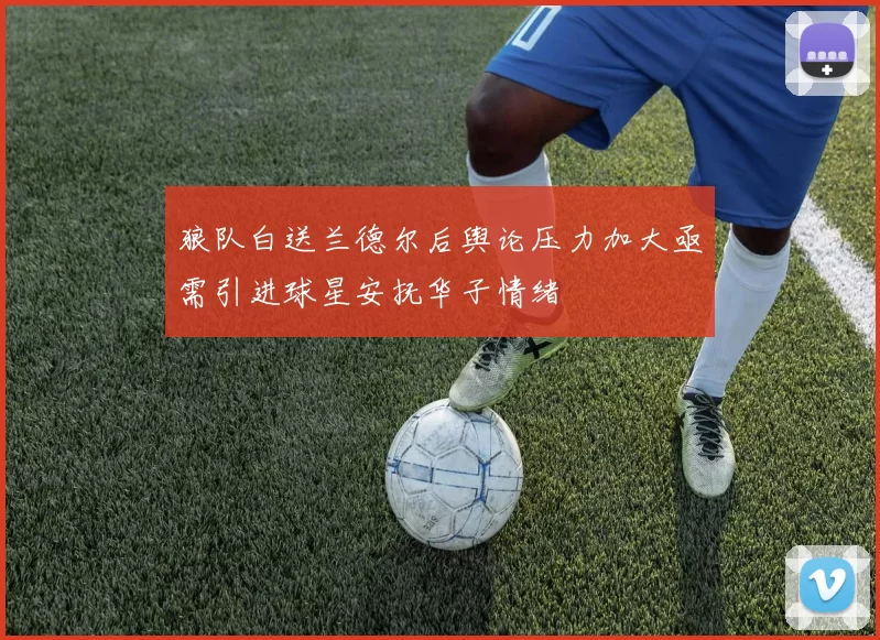 狼队白送兰德尔后舆论压力加大亟需引进球星安抚华子情绪