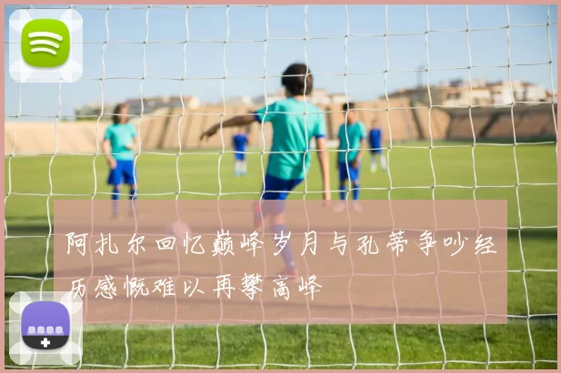 阿扎尔回忆巅峰岁月与孔蒂争吵经历感慨难以再攀高峰