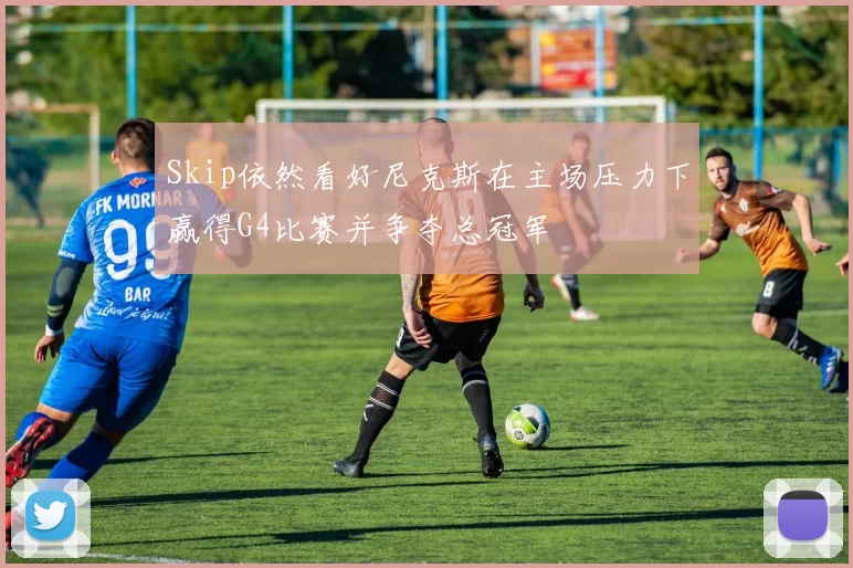 Skip依然看好尼克斯在主场压力下赢得G4比赛并争夺总冠军