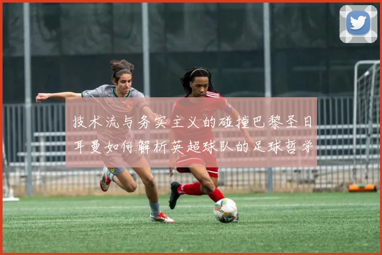 技术流与务实主义的碰撞巴黎圣日耳曼如何解析英超球队的足球哲学