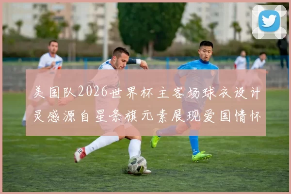 美国队2026世界杯主客场球衣设计灵感源自星条旗元素展现爱国情怀