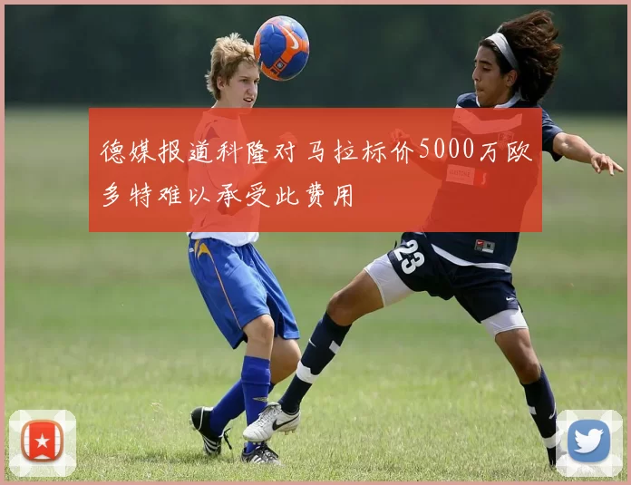 德媒报道科隆对马拉标价5000万欧多特难以承受此费用