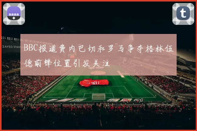 BBC报道费内巴切和罗马争夺格林伍德前锋位置引发关注
