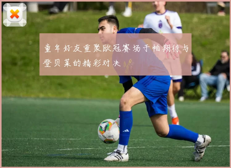 童年好友重聚欧冠赛场于帕期待与登贝莱的精彩对决