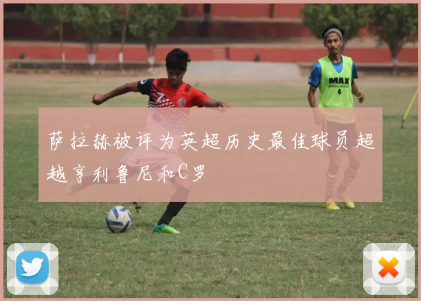 萨拉赫被评为英超历史最佳球员超越亨利鲁尼和C罗