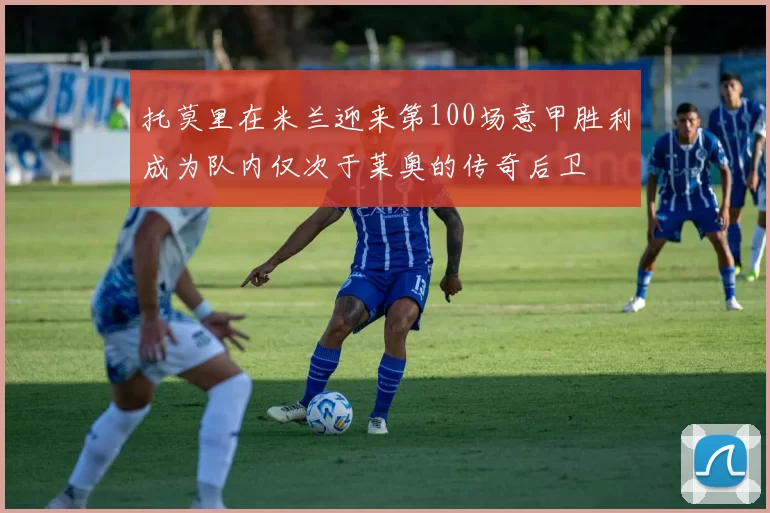 托莫里在米兰迎来第100场意甲胜利成为队内仅次于莱奥的传奇后卫