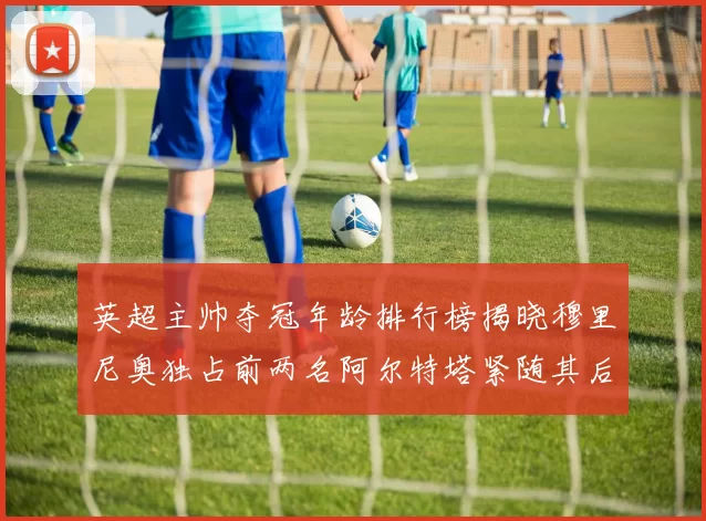 英超主帅夺冠年龄排行榜揭晓穆里尼奥独占前两名阿尔特塔紧随其后
