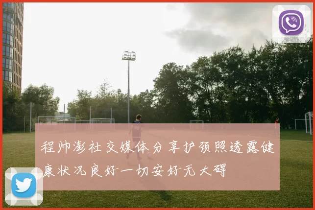 程帅澎社交媒体分享护颈照透露健康状况良好一切安好无大碍